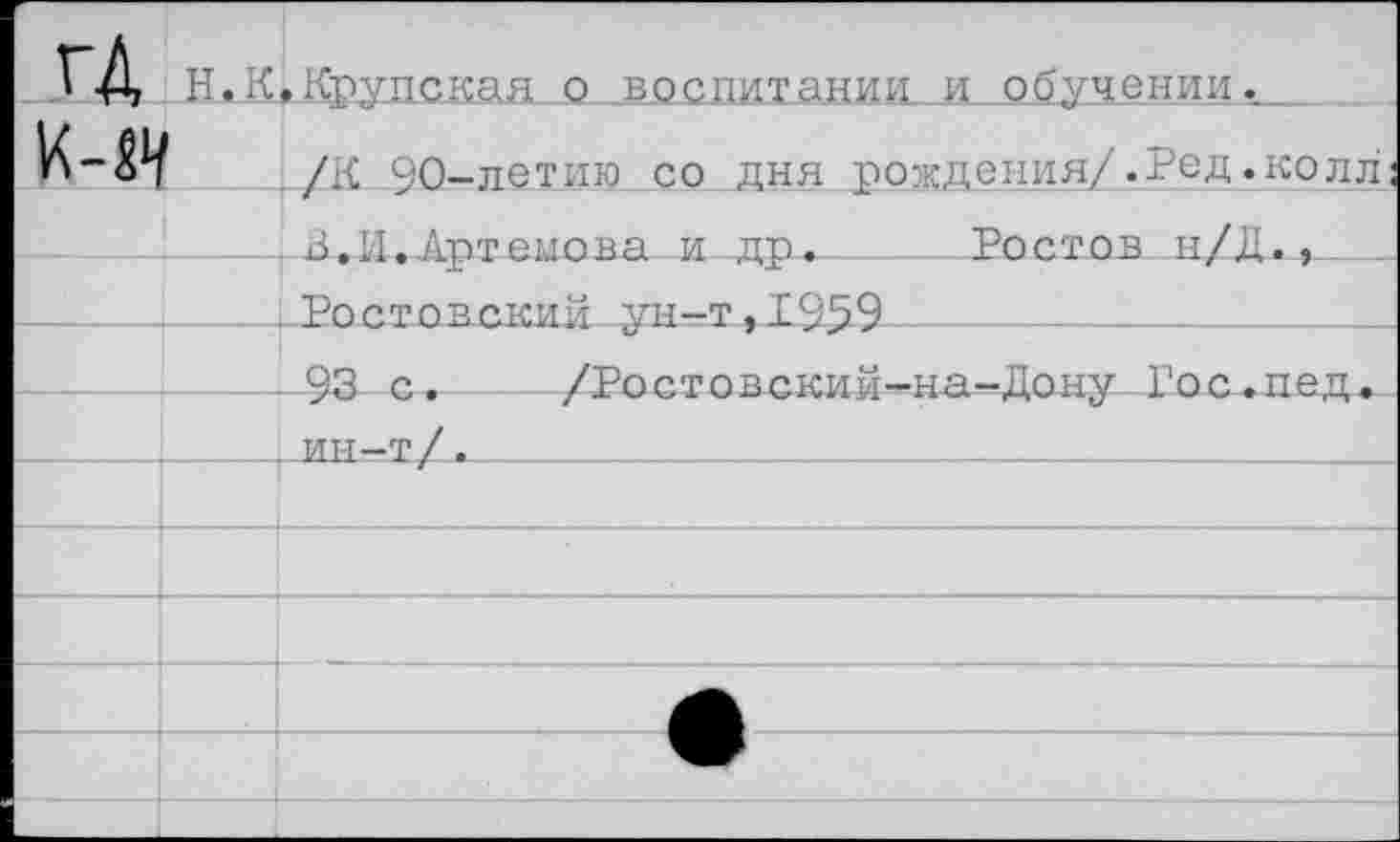 ﻿гД	н.к	»Крупская о воспитании и обучении.
к-«ч		/К 90-летию со дня рождения/.Ред.колл;
		В.И.Артемова и др.	Ростов и/Д.,
		Ростовский ун-т,1959	-
		93 с.	/Ростовский—на—Дону Гос.пед.
		ин-т/.		
		
		
		
	• 1	
		